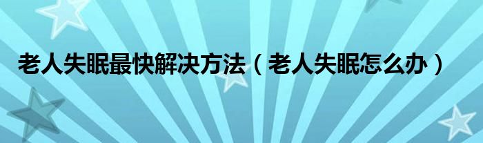 老人失眠最快解決方法（老人失眠怎么辦）