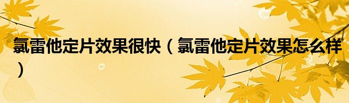 氯雷他定片效果很快（氯雷他定片效果怎么樣）