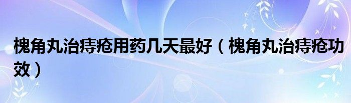 槐角丸治痔瘡用藥幾天最好（槐角丸治痔瘡功效）