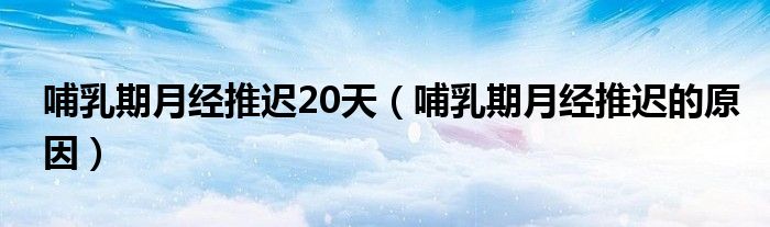 哺乳期月經(jīng)推遲20天（哺乳期月經(jīng)推遲的原因）