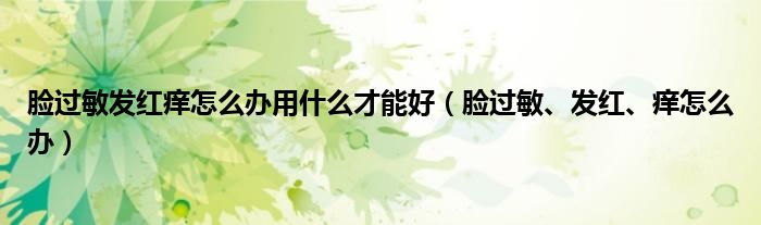 臉過敏發(fā)紅癢怎么辦用什么才能好（臉過敏、發(fā)紅、癢怎么辦）