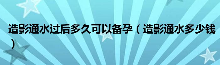 造影通水過后多久可以備孕（造影通水多少錢）