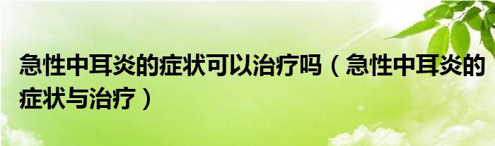 急性中耳炎的癥狀可以治療嗎（急性中耳炎的癥狀與治療）