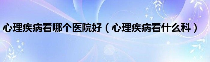 心理疾病看哪個醫(yī)院好（心理疾病看什么科）