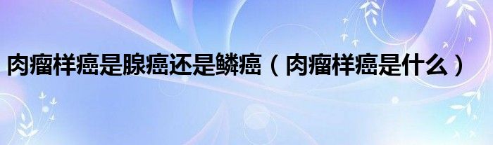 肉瘤樣癌是腺癌還是鱗癌（肉瘤樣癌是什么）