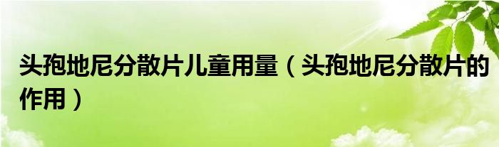 頭孢地尼分散片兒童用量（頭孢地尼分散片的作用）