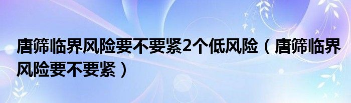 唐篩臨界風(fēng)險要不要緊2個低風(fēng)險（唐篩臨界風(fēng)險要不要緊）