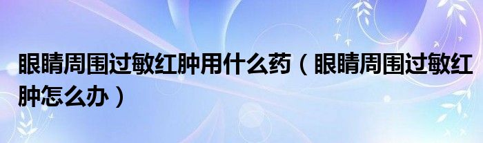 眼睛周圍過敏紅腫用什么藥（眼睛周圍過敏紅腫怎么辦）