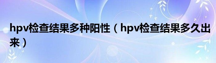 hpv檢查結(jié)果多種陽(yáng)性（hpv檢查結(jié)果多久出來(lái)）