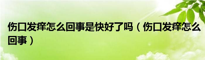 傷口發(fā)癢怎么回事是快好了嗎（傷口發(fā)癢怎么回事）