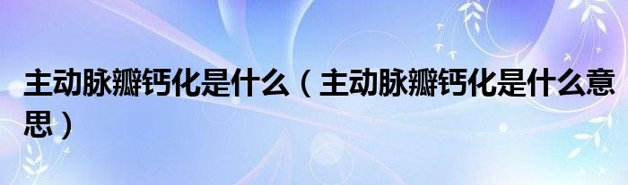 主動脈瓣鈣化是什么（主動脈瓣鈣化是什么意思）