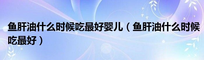 魚肝油什么時(shí)候吃最好嬰兒（魚肝油什么時(shí)候吃最好）