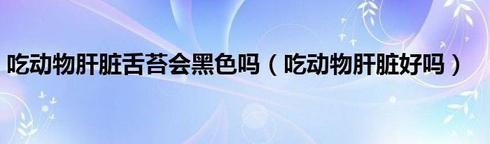 吃動物肝臟舌苔會黑色嗎（吃動物肝臟好嗎）