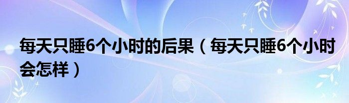 每天只睡6個小時的后果（每天只睡6個小時會怎樣）