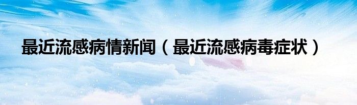 最近流感病情新聞（最近流感病毒癥狀）