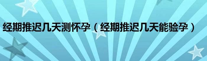 經(jīng)期推遲幾天測懷孕（經(jīng)期推遲幾天能驗(yàn)孕）