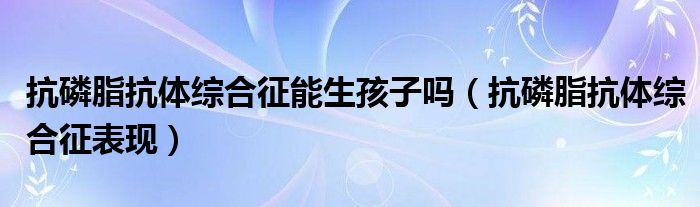 抗磷脂抗體綜合征能生孩子嗎（抗磷脂抗體綜合征表現(xiàn)）