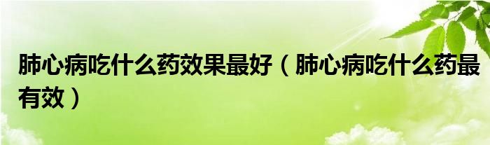 肺心病吃什么藥效果最好（肺心病吃什么藥最有效）