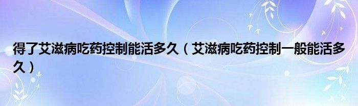 得了艾滋病吃藥控制能活多久（艾滋病吃藥控制一般能活多久）