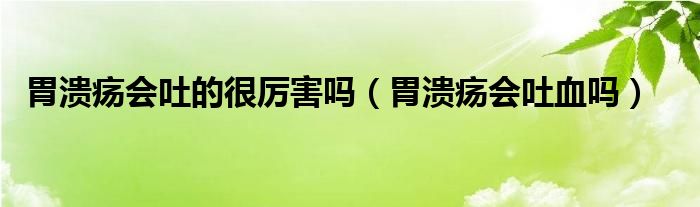 胃潰瘍會(huì)吐的很厲害嗎（胃潰瘍會(huì)吐血嗎）