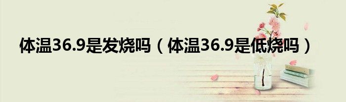 體溫36.9是發(fā)燒嗎（體溫36.9是低燒嗎）