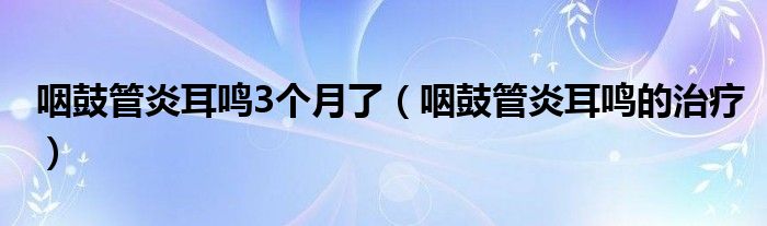 咽鼓管炎耳鳴3個(gè)月了（咽鼓管炎耳鳴的治療）