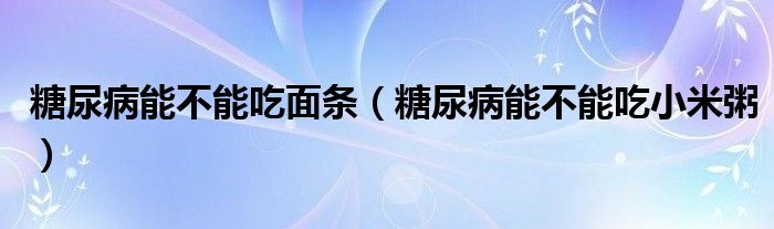 糖尿病能不能吃面條（糖尿病能不能吃小米粥）