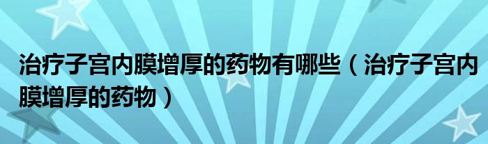 治療子宮內(nèi)膜增厚的藥物有哪些（治療子宮內(nèi)膜增厚的藥物）