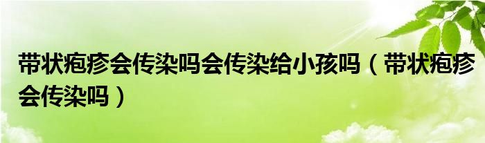 帶狀皰疹會傳染嗎會傳染給小孩嗎（帶狀皰疹會傳染嗎）