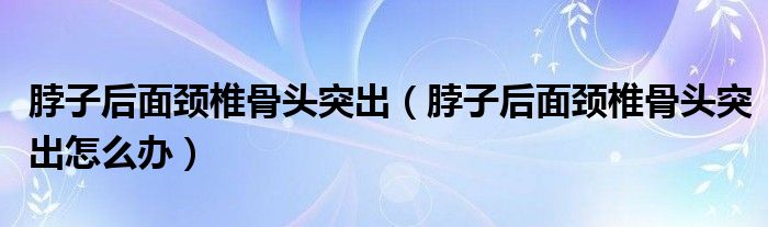 脖子后面頸椎骨頭突出（脖子后面頸椎骨頭突出怎么辦）