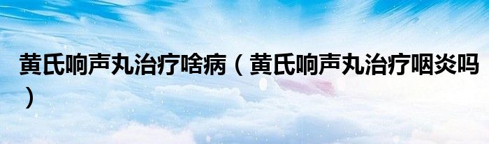 黃氏響聲丸治療啥?。S氏響聲丸治療咽炎嗎）