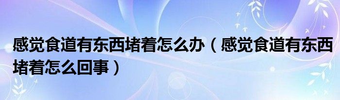 感覺食道有東西堵著怎么辦（感覺食道有東西堵著怎么回事）