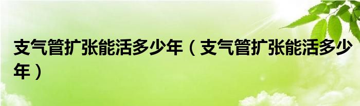 支氣管擴張能活多少年（支氣管擴張能活多少年）