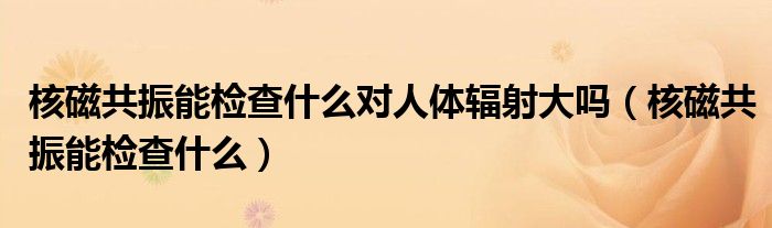 核磁共振能檢查什么對人體輻射大嗎（核磁共振能檢查什么）