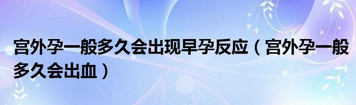 宮外孕一般多久會出現(xiàn)早孕反應(yīng)（宮外孕一般多久會出血）