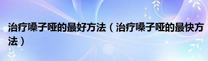 治療嗓子啞的最好方法（治療嗓子啞的最快方法）