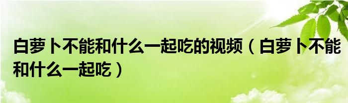 白蘿卜不能和什么一起吃的視頻（白蘿卜不能和什么一起吃）