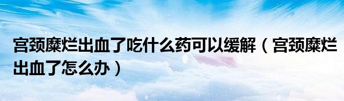 宮頸糜爛出血了吃什么藥可以緩解（宮頸糜爛出血了怎么辦）