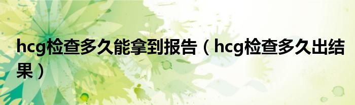 hcg檢查多久能拿到報告（hcg檢查多久出結(jié)果）