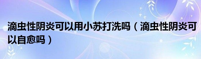 滴蟲性陰炎可以用小蘇打洗嗎（滴蟲性陰炎可以自愈嗎）