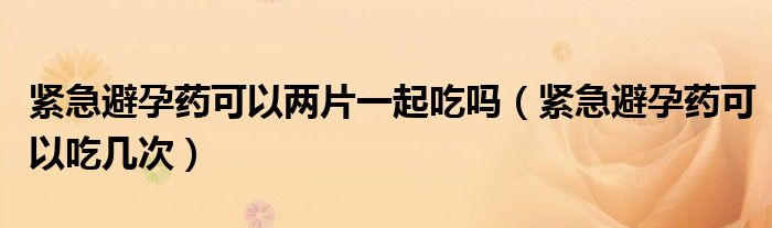 緊急避孕藥可以?xún)善黄鸪詥幔ňo急避孕藥可以吃幾次）