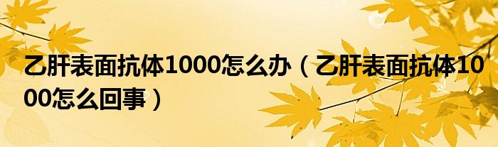 乙肝表面抗體1000怎么辦（乙肝表面抗體1000怎么回事）