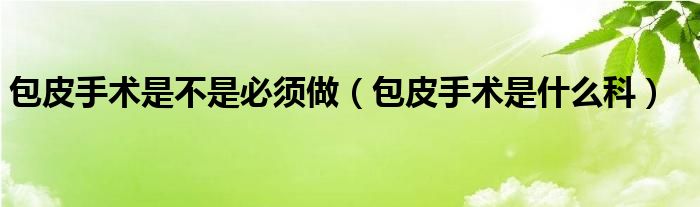 包皮手術(shù)是不是必須做（包皮手術(shù)是什么科）