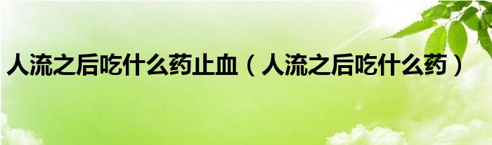 人流之后吃什么藥止血（人流之后吃什么藥）