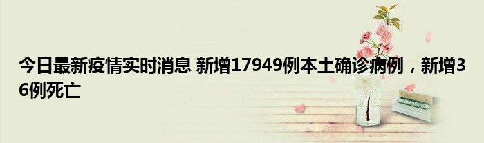 今日最新疫情實時消息 新增17949例本土確診病例，新增36例死亡