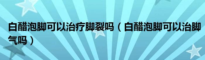 白醋泡腳可以治療腳裂嗎（白醋泡腳可以治腳氣嗎）