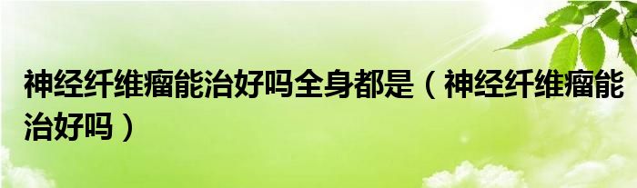 神經(jīng)纖維瘤能治好嗎全身都是（神經(jīng)纖維瘤能治好嗎）