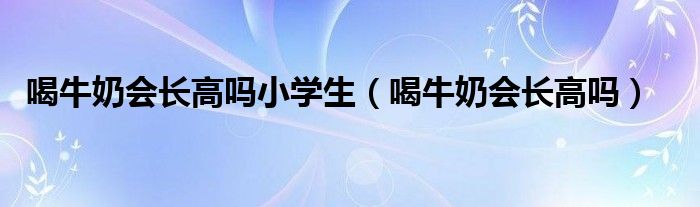 喝牛奶會(huì)長高嗎小學(xué)生（喝牛奶會(huì)長高嗎）