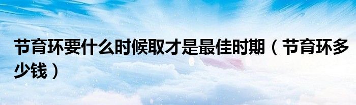 節(jié)育環(huán)要什么時(shí)候取才是最佳時(shí)期（節(jié)育環(huán)多少錢）