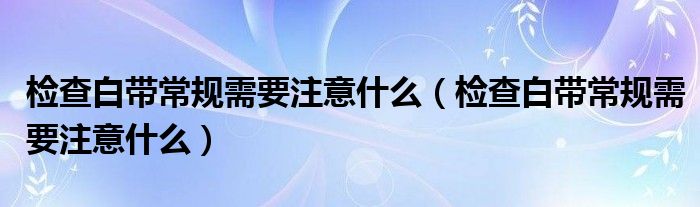 檢查白帶常規(guī)需要注意什么（檢查白帶常規(guī)需要注意什么）